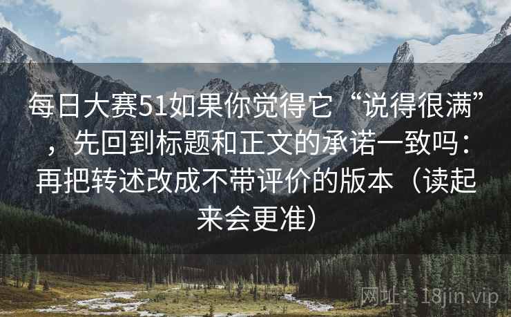 每日大赛51如果你觉得它“说得很满”，先回到标题和正文的承诺一致吗：再把转述改成不带评价的版本（读起来会更准）