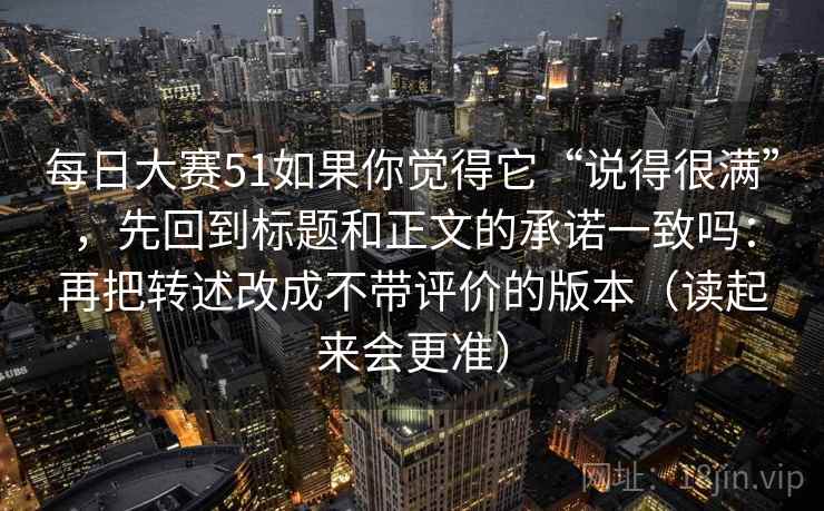 每日大赛51如果你觉得它“说得很满”，先回到标题和正文的承诺一致吗：再把转述改成不带评价的版本（读起来会更准）