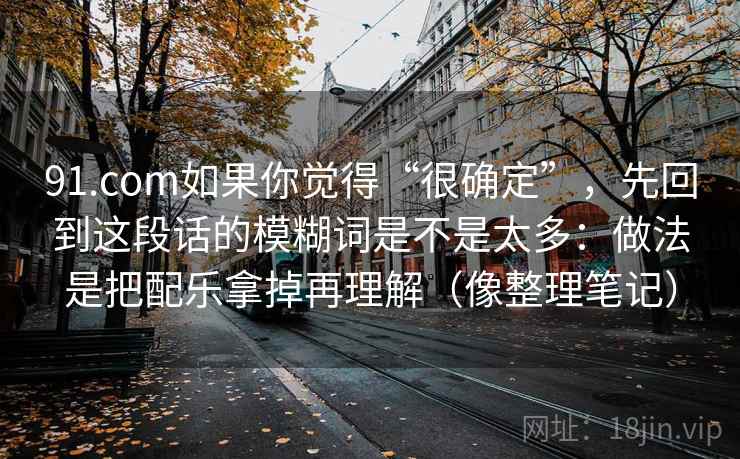 91.com如果你觉得“很确定”,先回到这段话的模糊词是不是太多:做法是把配乐拿掉再理解(像整理笔记) 91.com如果你觉得“很确定”,先回到这段话的模糊词是不是太多:做法是把配乐拿掉再理解(像整理笔记)