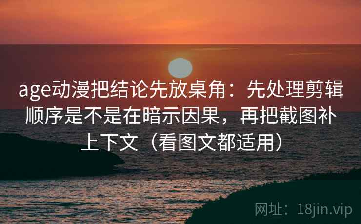 age动漫把结论先放桌角:先处理剪辑顺序是不是在暗示因果,再把截图补上下文(看图文都适用) age动漫把结论先放桌角:先处理剪辑顺序是不是在暗示因果,再把截图补上下文(看图文都适用)
