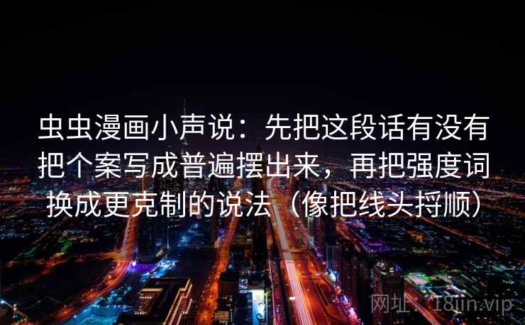 虫虫漫画小声说:先把这段话有没有把个案写成普遍摆出来,再把强度词换成更克制的说法(像把线头捋顺) 虫虫漫画小声说:先把这段话有没有把个案写成普遍摆出来,再把强度词换成更克制的说法(像把线头捋顺)