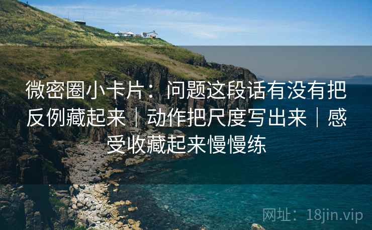 微密圈小卡片:问题这段话有没有把反例藏起来|动作把尺度写出来|感受收藏起来慢慢练 微密圈小卡片:问题这段话有没有把反例藏起来|动作把尺度写出来|感受收藏起来慢慢练