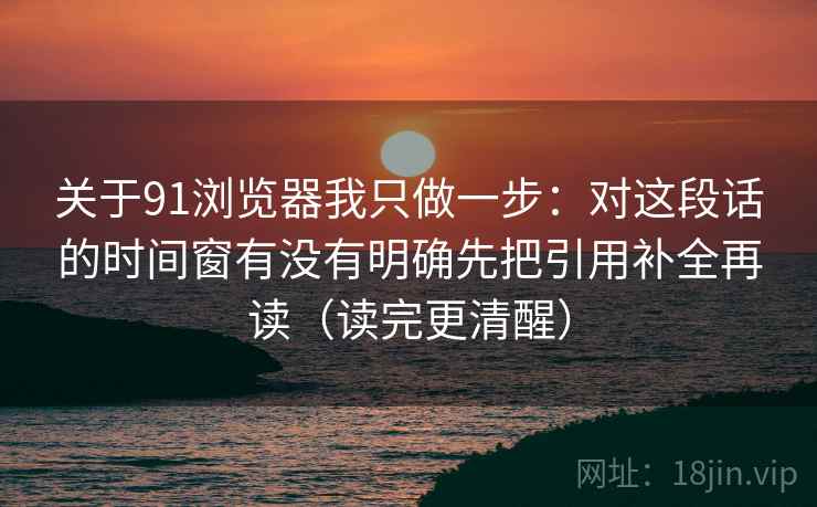 关于91浏览器我只做一步：对这段话的时间窗有没有明确先把引用补全再读（读完更清醒）