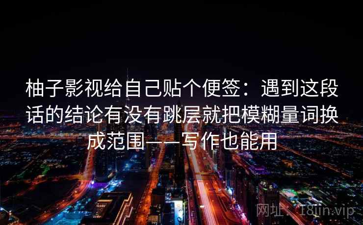 柚子影视给自己贴个便签：遇到这段话的结论有没有跳层就把模糊量词换成范围——写作也能用