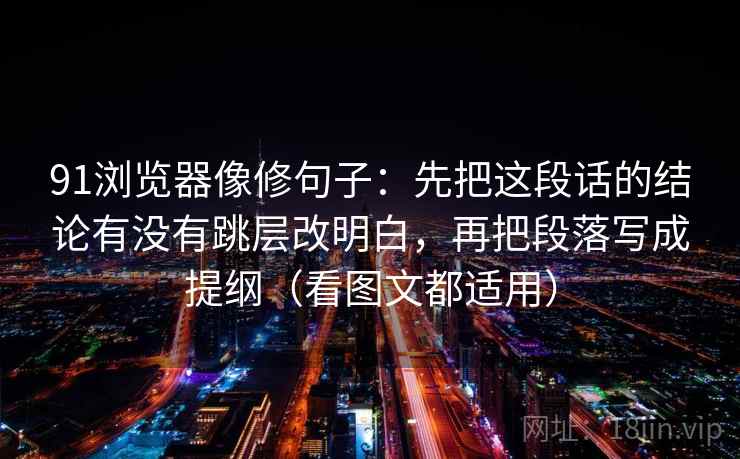 91浏览器像修句子：先把这段话的结论有没有跳层改明白，再把段落写成提纲（看图文都适用）