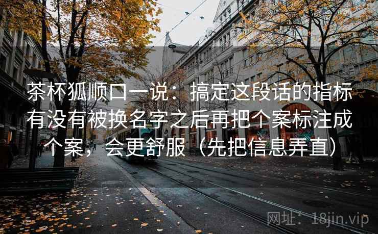 茶杯狐顺口一说：搞定这段话的指标有没有被换名字之后再把个案标注成个案，会更舒服（先把信息弄直）