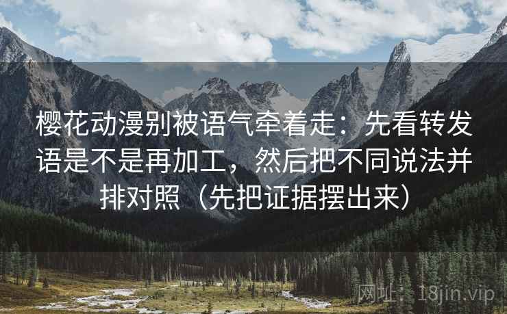 樱花动漫别被语气牵着走：先看转发语是不是再加工，然后把不同说法并排对照（先把证据摆出来）