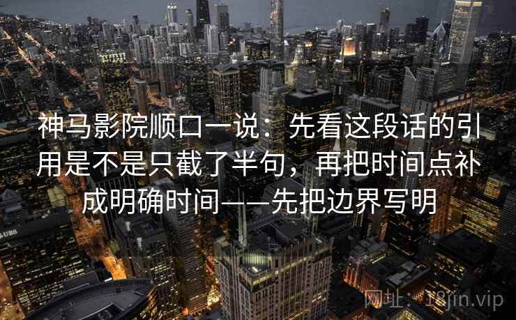 神马影院顺口一说：先看这段话的引用是不是只截了半句，再把时间点补成明确时间——先把边界写明