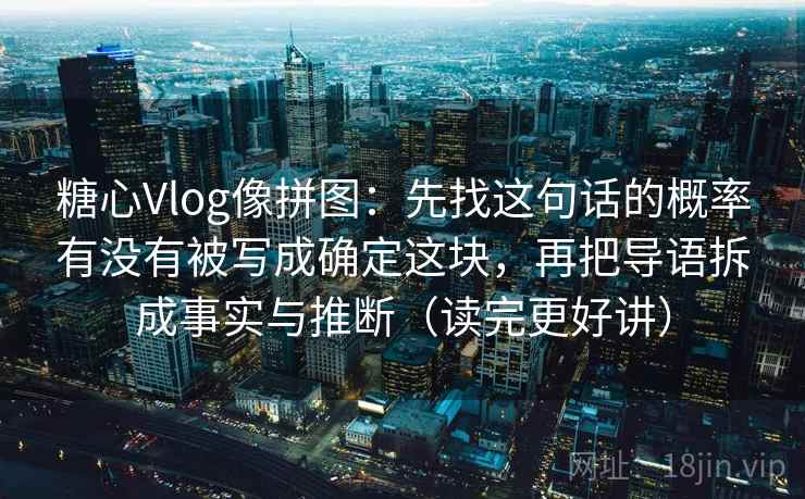 糖心Vlog像拼图：先找这句话的概率有没有被写成确定这块，再把导语拆成事实与推断（读完更好讲）