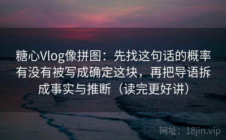 糖心Vlog像拼图：先找这句话的概率有没有被写成确定这块，再把导语拆成事实与推断（读完更好讲）