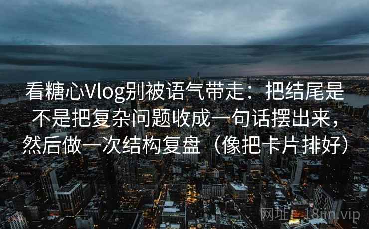 看糖心Vlog别被语气带走：把结尾是不是把复杂问题收成一句话摆出来，然后做一次结构复盘（像把卡片排好）