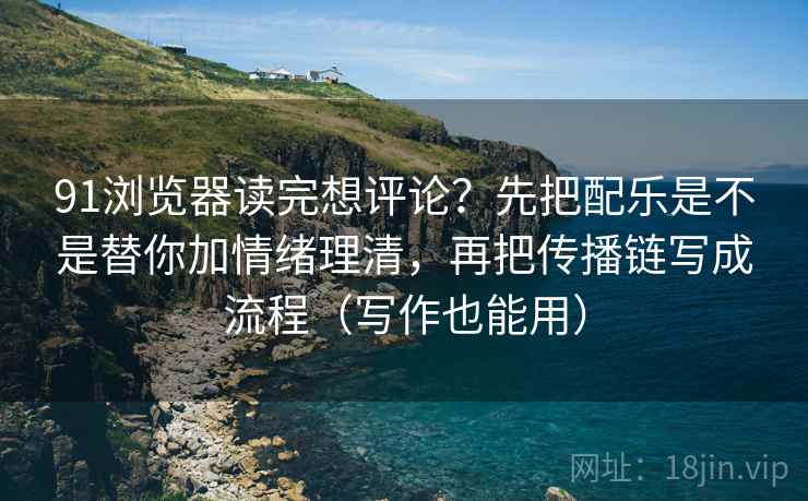 91浏览器读完想评论？先把配乐是不是替你加情绪理清，再把传播链写成流程（写作也能用）