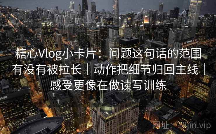 糖心Vlog小卡片：问题这句话的范围有没有被拉长｜动作把细节归回主线｜感受更像在做读写训练
