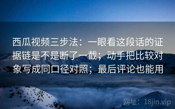 西瓜视频三步法：一眼看这段话的证据链是不是断了一截；动手把比较对象写成同口径对照；最后评论也能用