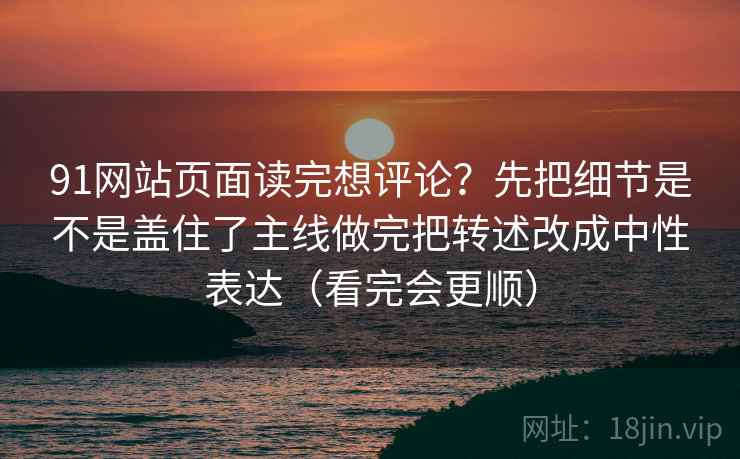 91网站页面读完想评论？先把细节是不是盖住了主线做完把转述改成中性表达（看完会更顺）