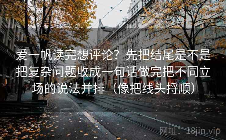 爱一帆读完想评论？先把结尾是不是把复杂问题收成一句话做完把不同立场的说法并排（像把线头捋顺）