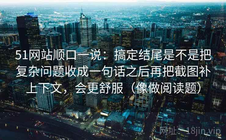 51网站顺口一说：搞定结尾是不是把复杂问题收成一句话之后再把截图补上下文，会更舒服（像做阅读题）