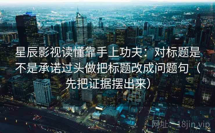星辰影视读懂靠手上功夫：对标题是不是承诺过头做把标题改成问题句（先把证据摆出来）