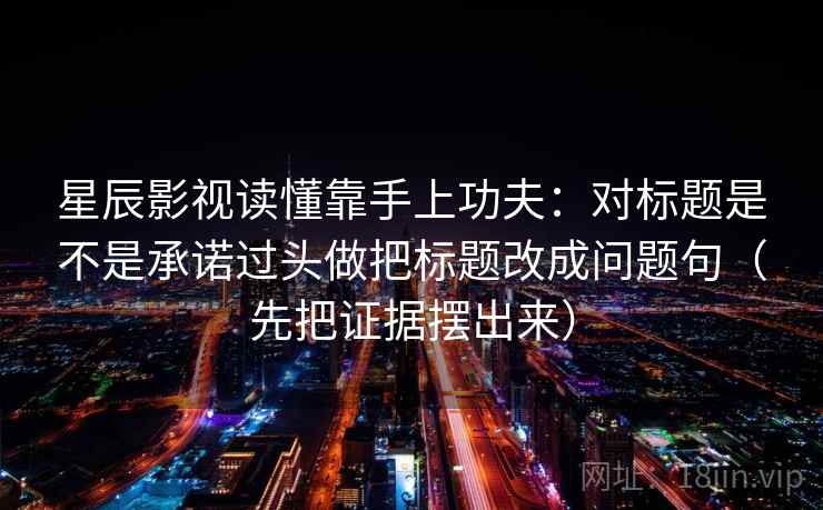 星辰影视读懂靠手上功夫：对标题是不是承诺过头做把标题改成问题句（先把证据摆出来）