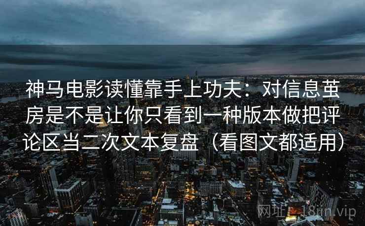 神马电影读懂靠手上功夫：对信息茧房是不是让你只看到一种版本做把评论区当二次文本复盘（看图文都适用）
