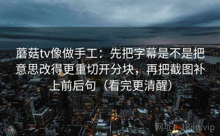 蘑菇tv像做手工：先把字幕是不是把意思改得更重切开分块，再把截图补上前后句（看完更清醒）