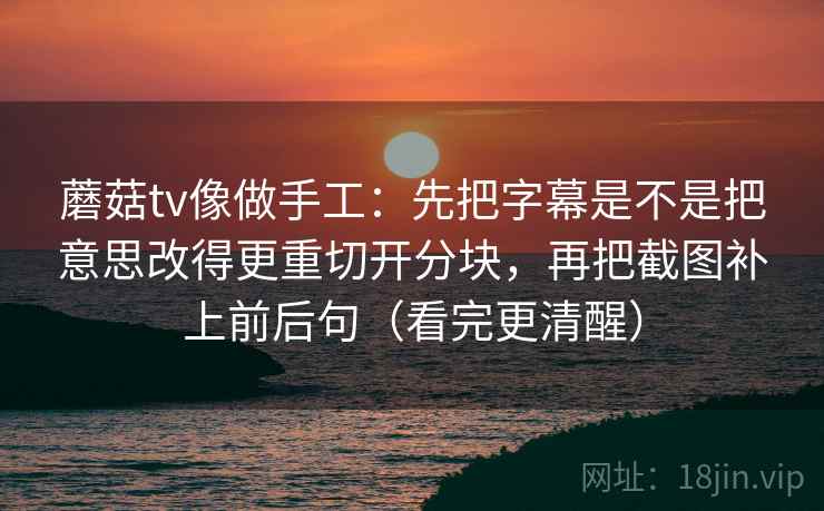 蘑菇tv像做手工：先把字幕是不是把意思改得更重切开分块，再把截图补上前后句（看完更清醒）